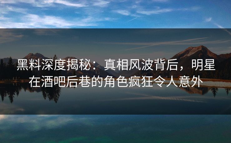 黑料深度揭秘：真相风波背后，明星在酒吧后巷的角色疯狂令人意外