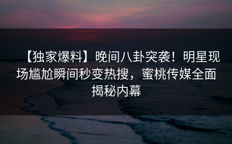 【独家爆料】晚间八卦突袭！明星现场尴尬瞬间秒变热搜，蜜桃传媒全面揭秘内幕