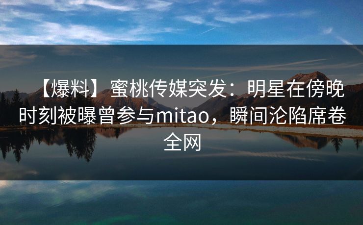 【爆料】蜜桃传媒突发：明星在傍晚时刻被曝曾参与mitao，瞬间沦陷席卷全网