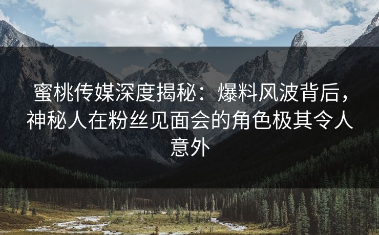 蜜桃传媒深度揭秘：爆料风波背后，神秘人在粉丝见面会的角色极其令人意外