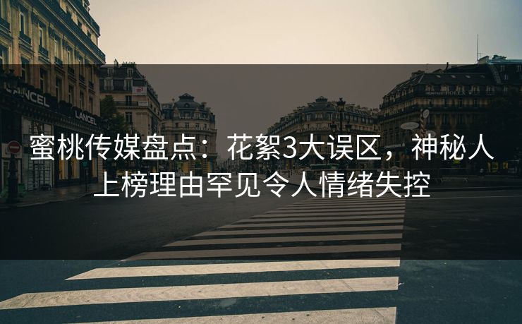 蜜桃传媒盘点：花絮3大误区，神秘人上榜理由罕见令人情绪失控