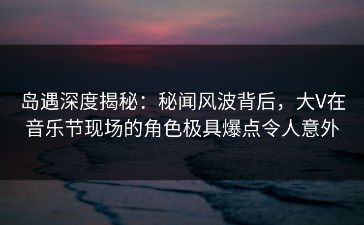 岛遇深度揭秘：秘闻风波背后，大V在音乐节现场的角色极具爆点令人意外