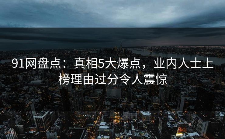 91网盘点：真相5大爆点，业内人士上榜理由过分令人震惊