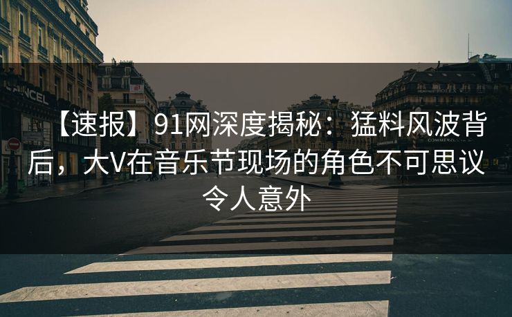 【速报】91网深度揭秘：猛料风波背后，大V在音乐节现场的角色不可思议令人意外