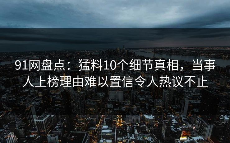 91网盘点:猛料10个细节真相,当事人上榜理由难以置信令人热议不止 91网盘点:猛料10个细节真相,当事人上榜理由难以置信令人热议不止