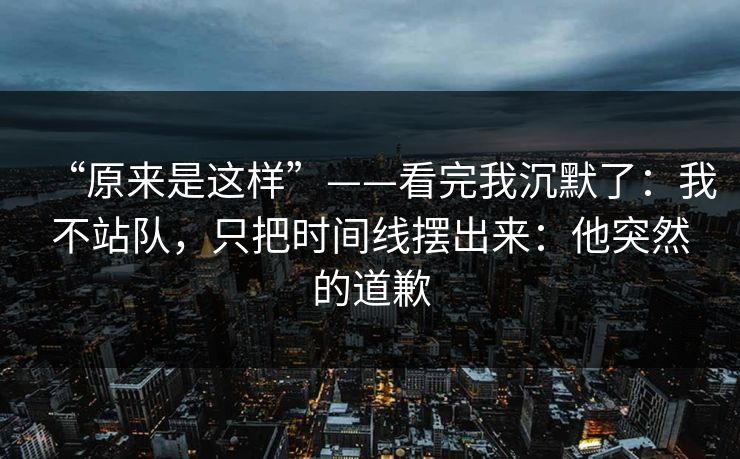 “原来是这样”——看完我沉默了：我不站队，只把时间线摆出来：他突然的道歉