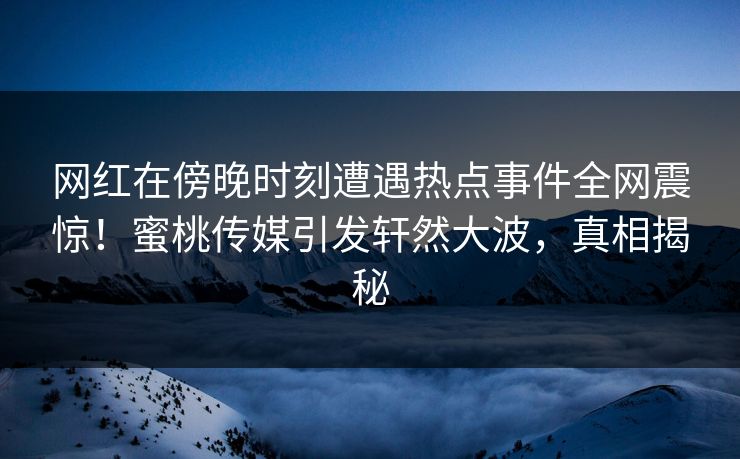 网红在傍晚时刻遭遇热点事件全网震惊！蜜桃传媒引发轩然大波，真相揭秘