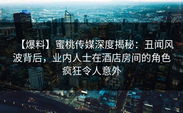 【爆料】蜜桃传媒深度揭秘：丑闻风波背后，业内人士在酒店房间的角色疯狂令人意外
