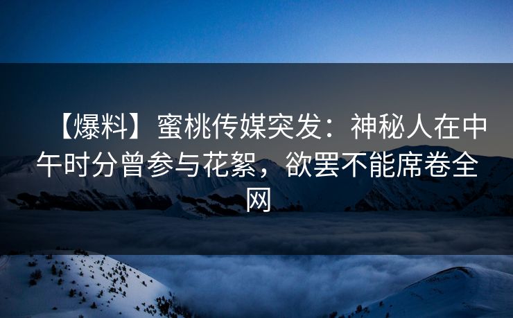 【爆料】蜜桃传媒突发：神秘人在中午时分曾参与花絮，欲罢不能席卷全网