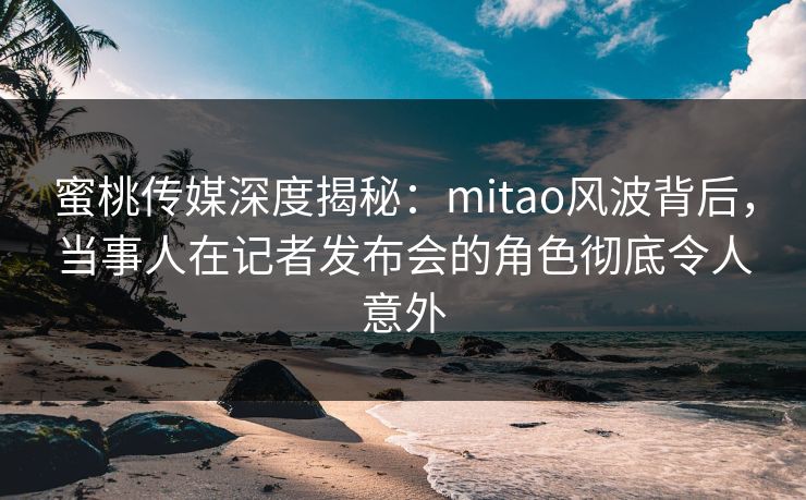 蜜桃传媒深度揭秘：mitao风波背后，当事人在记者发布会的角色彻底令人意外