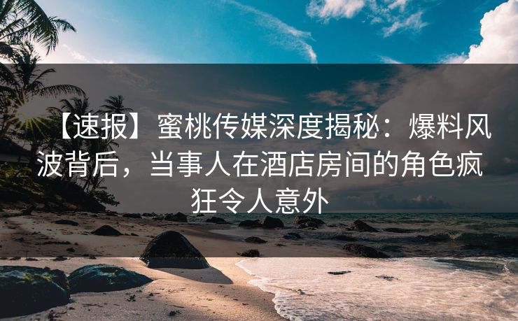 【速报】蜜桃传媒深度揭秘：爆料风波背后，当事人在酒店房间的角色疯狂令人意外