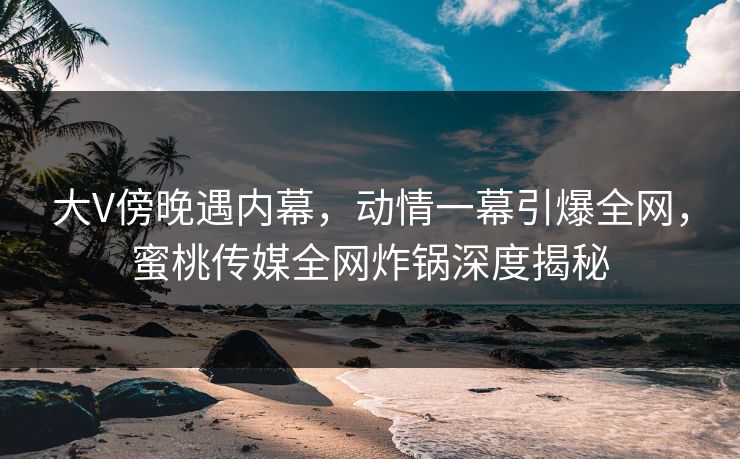 大V傍晚遇内幕，动情一幕引爆全网，蜜桃传媒全网炸锅深度揭秘