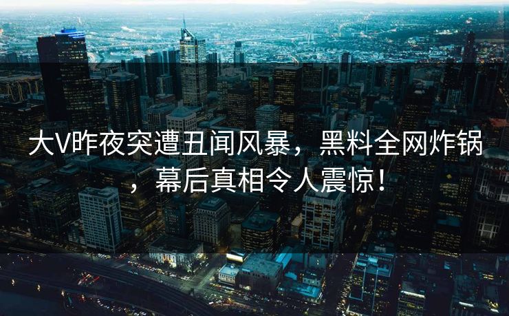 大V昨夜突遭丑闻风暴，黑料全网炸锅，幕后真相令人震惊！