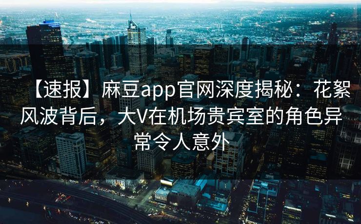 【速报】麻豆app官网深度揭秘：花絮风波背后，大V在机场贵宾室的角色异常令人意外