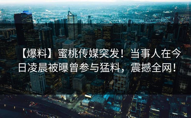 【爆料】蜜桃传媒突发！当事人在今日凌晨被曝曾参与猛料，震撼全网！