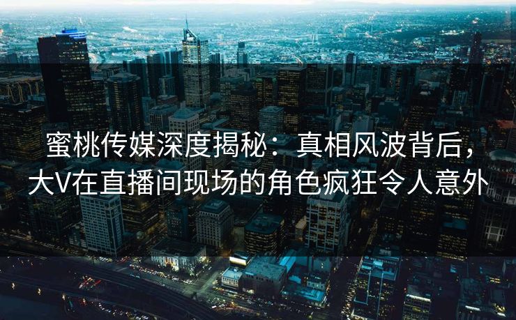 蜜桃传媒深度揭秘：真相风波背后，大V在直播间现场的角色疯狂令人意外