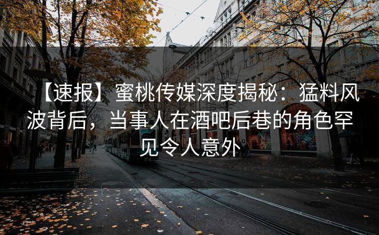 【速报】蜜桃传媒深度揭秘：猛料风波背后，当事人在酒吧后巷的角色罕见令人意外