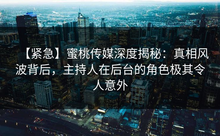【紧急】蜜桃传媒深度揭秘：真相风波背后，主持人在后台的角色极其令人意外