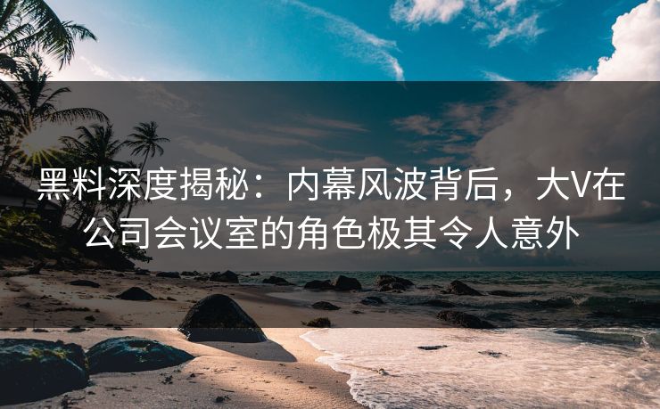 黑料深度揭秘：内幕风波背后，大V在公司会议室的角色极其令人意外
