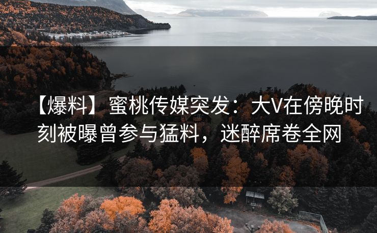 【爆料】蜜桃传媒突发：大V在傍晚时刻被曝曾参与猛料，迷醉席卷全网