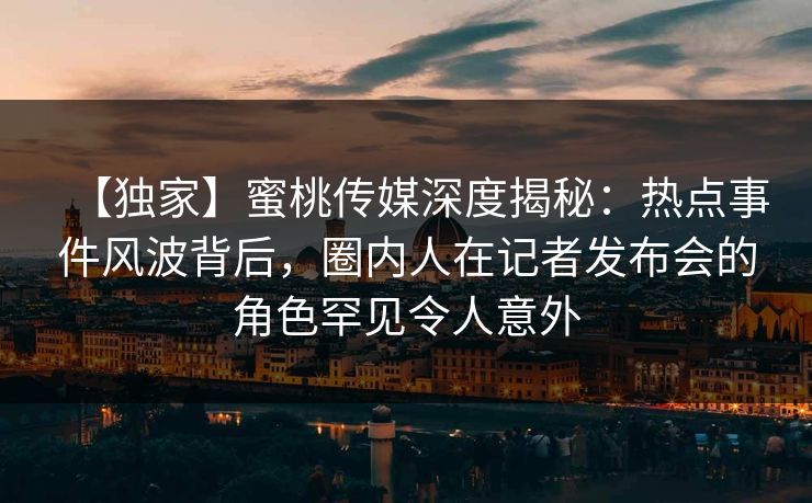 【独家】蜜桃传媒深度揭秘：热点事件风波背后，圈内人在记者发布会的角色罕见令人意外
