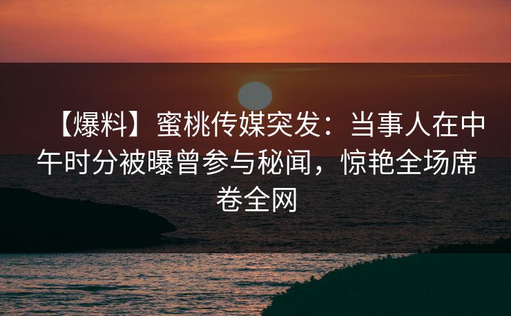 【爆料】蜜桃传媒突发：当事人在中午时分被曝曾参与秘闻，惊艳全场席卷全网