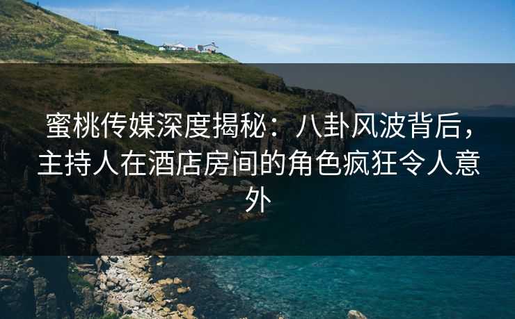 蜜桃传媒深度揭秘：八卦风波背后，主持人在酒店房间的角色疯狂令人意外