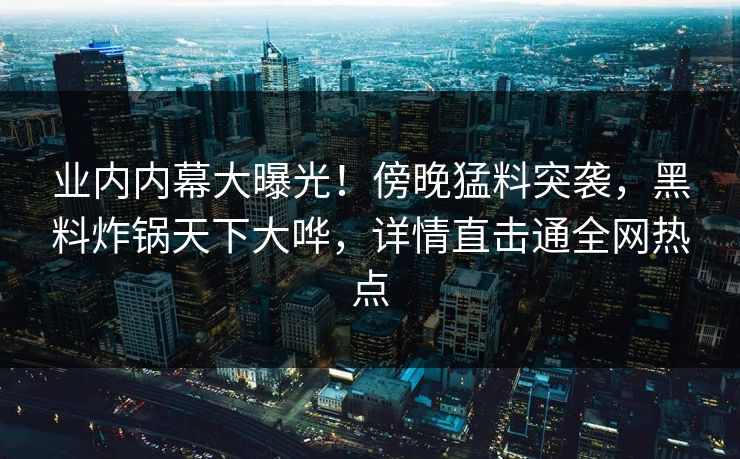 业内内幕大曝光！傍晚猛料突袭，黑料炸锅天下大哗，详情直击通全网热点