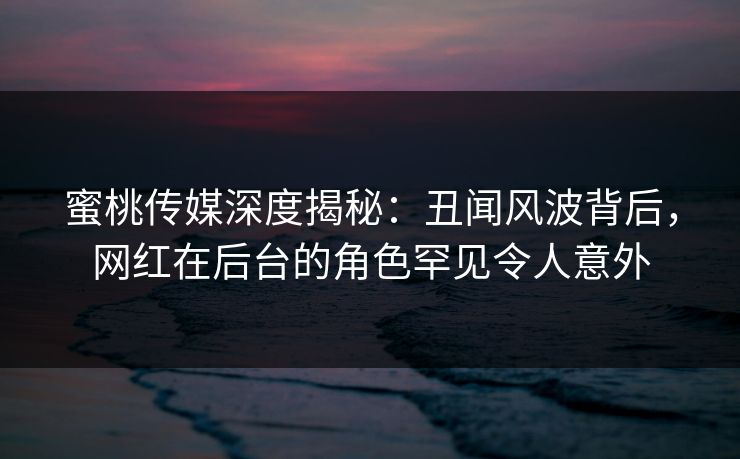蜜桃传媒深度揭秘：丑闻风波背后，网红在后台的角色罕见令人意外