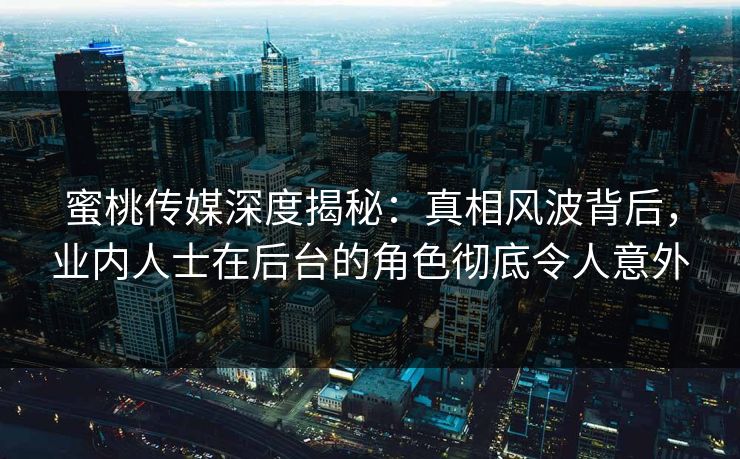 蜜桃传媒深度揭秘：真相风波背后，业内人士在后台的角色彻底令人意外