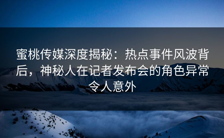 蜜桃传媒深度揭秘：热点事件风波背后，神秘人在记者发布会的角色异常令人意外