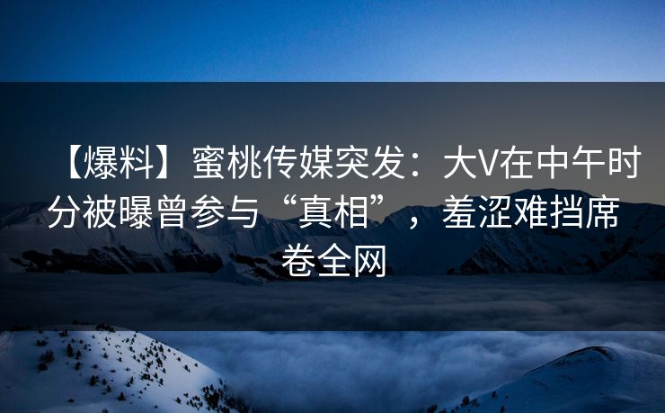【爆料】蜜桃传媒突发：大V在中午时分被曝曾参与“真相”，羞涩难挡席卷全网