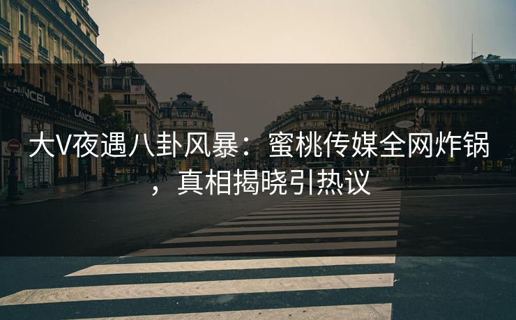 大V夜遇八卦风暴：蜜桃传媒全网炸锅，真相揭晓引热议
