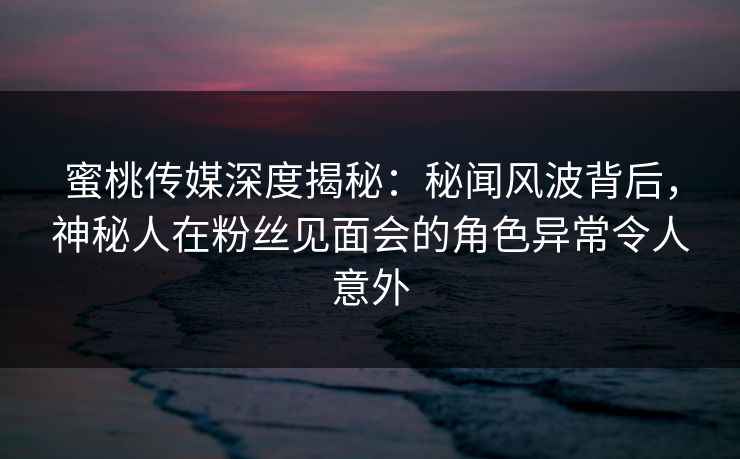 蜜桃传媒深度揭秘：秘闻风波背后，神秘人在粉丝见面会的角色异常令人意外