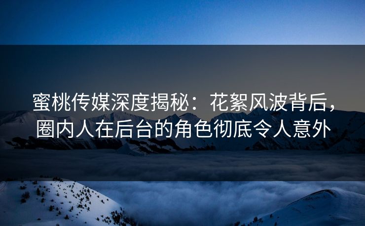 蜜桃传媒深度揭秘：花絮风波背后，圈内人在后台的角色彻底令人意外