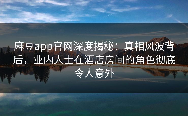麻豆app官网深度揭秘：真相风波背后，业内人士在酒店房间的角色彻底令人意外