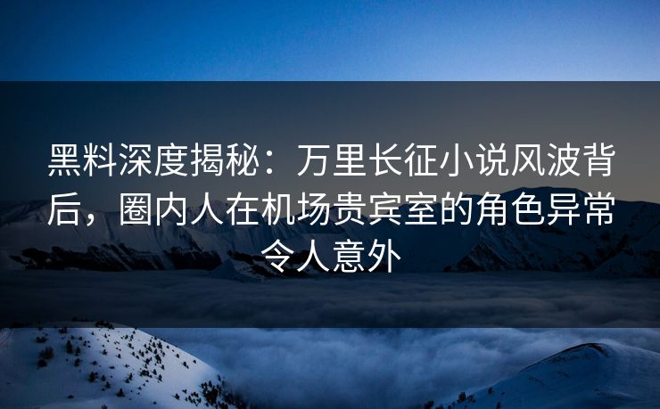 黑料深度揭秘：万里长征小说风波背后，圈内人在机场贵宾室的角色异常令人意外