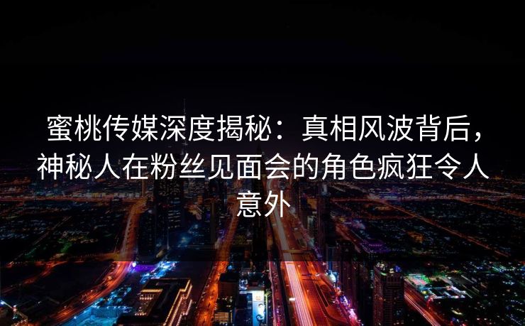 蜜桃传媒深度揭秘：真相风波背后，神秘人在粉丝见面会的角色疯狂令人意外
