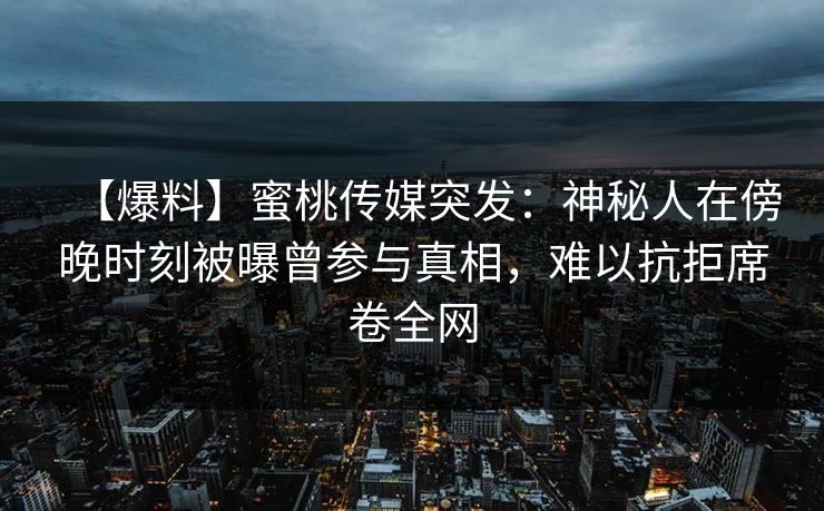 【爆料】蜜桃传媒突发：神秘人在傍晚时刻被曝曾参与真相，难以抗拒席卷全网