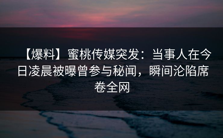 【爆料】蜜桃传媒突发:当事人在今日凌晨被曝曾参与秘闻,瞬间沦陷席卷全网 【爆料】蜜桃传媒突发:当事人在今日凌晨被曝曾参与秘闻,瞬间沦陷席卷全网