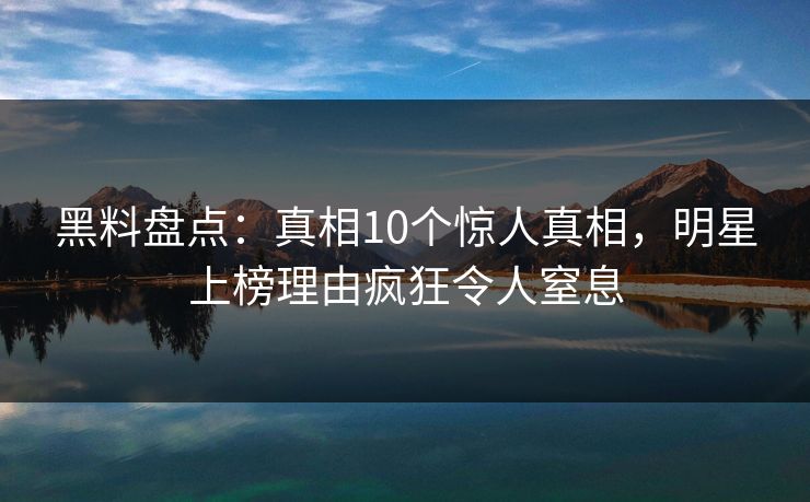 黑料盘点：真相10个惊人真相，明星上榜理由疯狂令人窒息