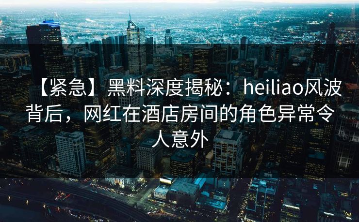 【紧急】黑料深度揭秘：heiliao风波背后，网红在酒店房间的角色异常令人意外