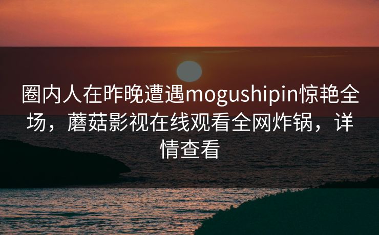 圈内人在昨晚遭遇mogushipin惊艳全场，蘑菇影视在线观看全网炸锅，详情查看