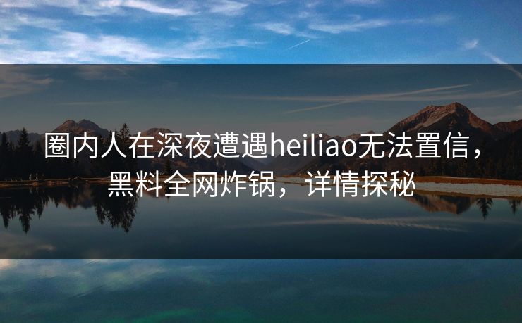 圈内人在深夜遭遇heiliao无法置信,黑料全网炸锅,详情探秘 圈内人在深夜遭遇heiliao无法置信,黑料全网炸锅,详情探秘