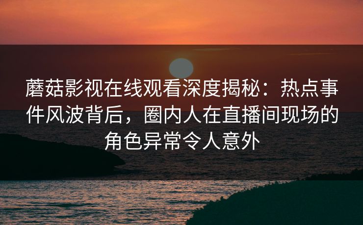 蘑菇影视在线观看深度揭秘：热点事件风波背后，圈内人在直播间现场的角色异常令人意外