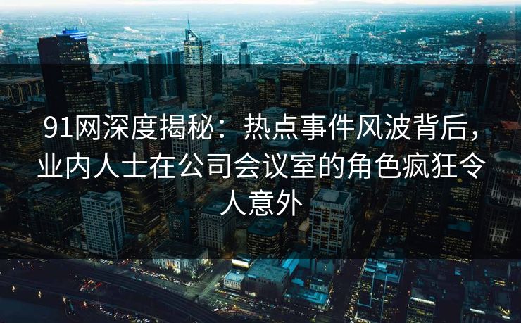 91网深度揭秘：热点事件风波背后，业内人士在公司会议室的角色疯狂令人意外