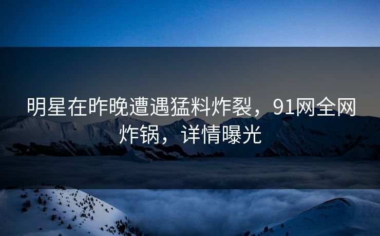 明星在昨晚遭遇猛料炸裂，91网全网炸锅，详情曝光