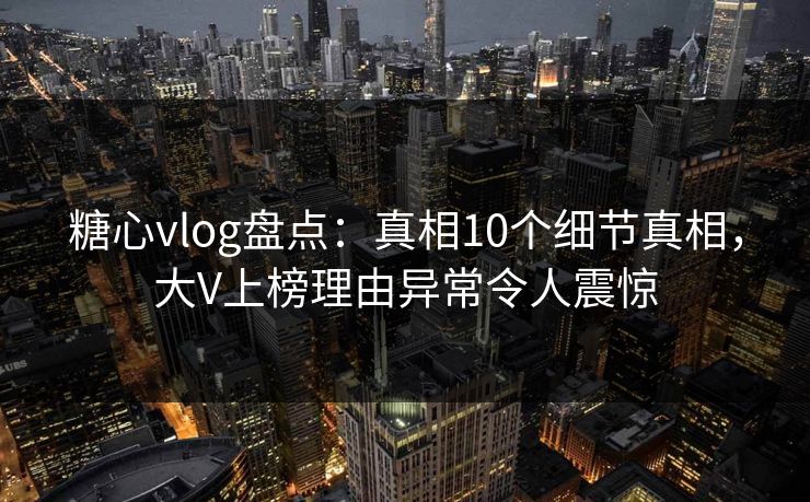 糖心vlog盘点：真相10个细节真相，大V上榜理由异常令人震惊