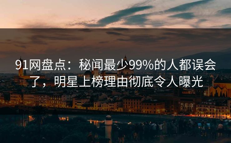 91网盘点：秘闻最少99%的人都误会了，明星上榜理由彻底令人曝光