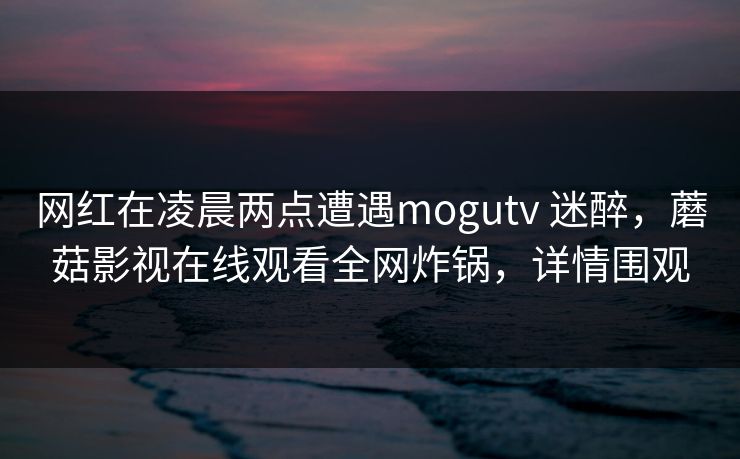 网红在凌晨两点遭遇mogutv 迷醉,蘑菇影视在线观看全网炸锅,详情围观 网红在凌晨两点遭遇mogutv 迷醉,蘑菇影视在线观看全网炸锅,详情围观